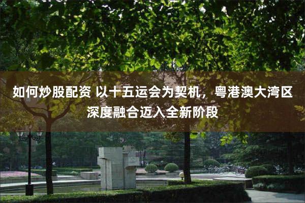 如何炒股配资 以十五运会为契机，粤港澳大湾区深度融合迈入全新阶段