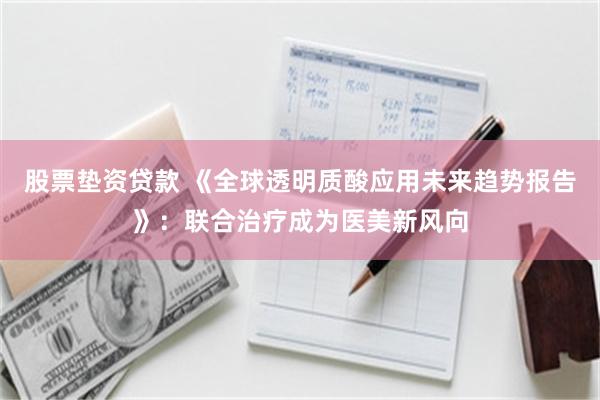 股票垫资贷款 《全球透明质酸应用未来趋势报告》：联合治疗成为医美新风向