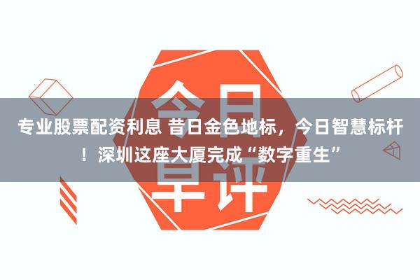 专业股票配资利息 昔日金色地标，今日智慧标杆！深圳这座大厦完成“数字重生”