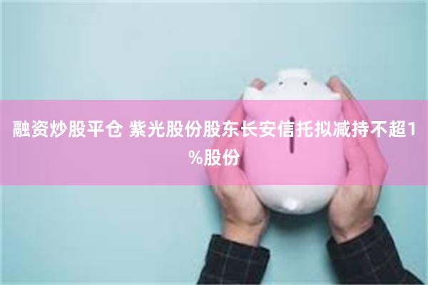 融资炒股平仓 紫光股份股东长安信托拟减持不超1%股份