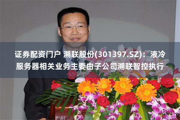 证券配资门户 溯联股份(301397.SZ)：液冷服务器相关业务主要由子公司溯联智控执行