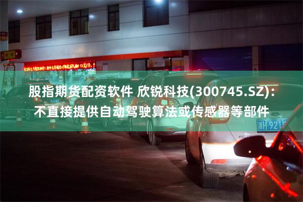 股指期货配资软件 欣锐科技(300745.SZ)：不直接提供自动驾驶算法或传感器等部件