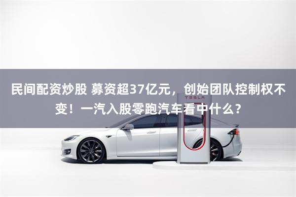 民间配资炒股 募资超37亿元，创始团队控制权不变！一汽入股零跑汽车看中什么？