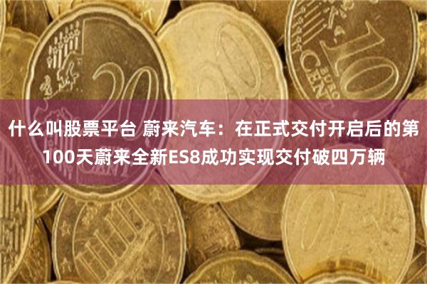 什么叫股票平台 蔚来汽车：在正式交付开启后的第100天蔚来全新ES8成功实现交付破四万辆