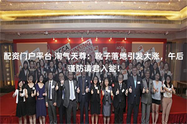 配资门户平台 淘气天尊：靴子落地引发大涨，午后谨防请君入瓮！