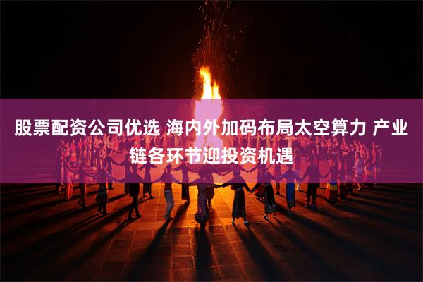 股票配资公司优选 海内外加码布局太空算力 产业链各环节迎投资机遇