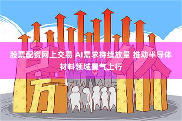 股票配资网上交易 AI需求持续放量 推动半导体材料领域景气上行