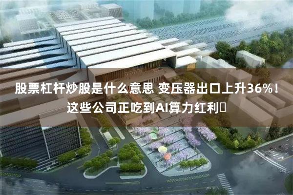股票杠杆炒股是什么意思 变压器出口上升36%！这些公司正吃到AI算力红利​