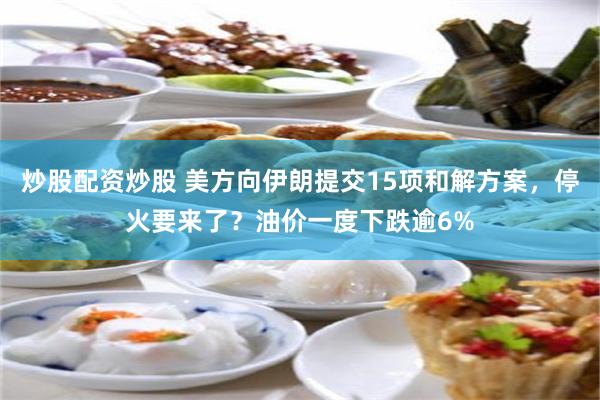 炒股配资炒股 美方向伊朗提交15项和解方案，停火要来了？油价一度下跌逾6%