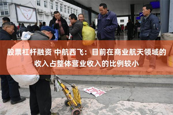 股票杠杆融资 中航西飞：目前在商业航天领域的收入占整体营业收入的比例较小