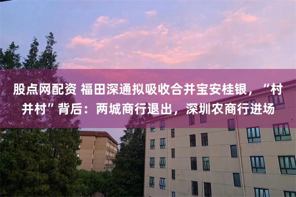 股点网配资 福田深通拟吸收合并宝安桂银，“村并村”背后：两城商行退出，深圳农商行进场