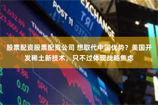 股票配资股票配资公司 想取代中国优势？美国开发稀土新技术，只不过体现战略焦虑