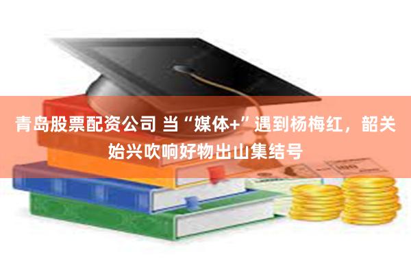 青岛股票配资公司 当“媒体+”遇到杨梅红，韶关始兴吹响好物出山集结号
