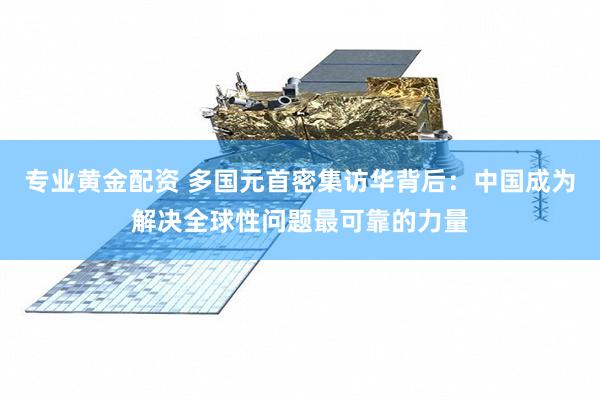专业黄金配资 多国元首密集访华背后：中国成为解决全球性问题最可靠的力量
