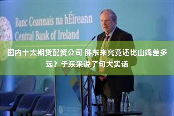 国内十大期货配资公司 胖东来究竟还比山姆差多远？于东来说了句大实话