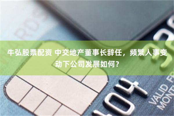 牛弘股票配资 中交地产董事长辞任，频繁人事变动下公司发展如何？