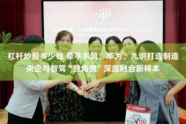 杠杆炒股多少钱 牵手东风，华为、九识打造制造央企与智驾“独角兽”深度融合新样本