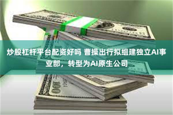 炒股杠杆平台配资好吗 曹操出行拟组建独立AI事业部，转型为AI原生公司