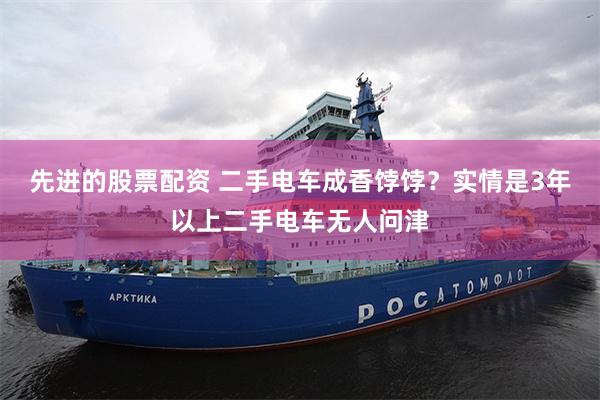 先进的股票配资 二手电车成香饽饽?实情是3年以上二手电车无人问津