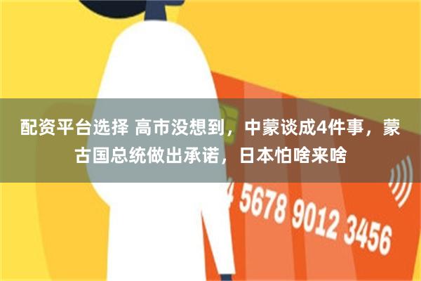 配资平台选择 高市没想到,中蒙谈成4件事,蒙古国总统做出承诺,日本怕啥来啥