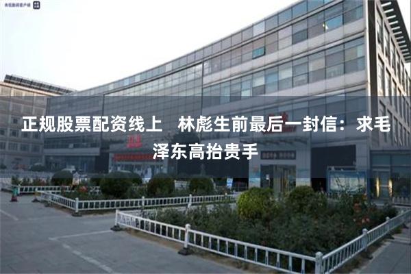 正规股票配资线上 林彪生前最后一封信:求毛泽东高抬贵手