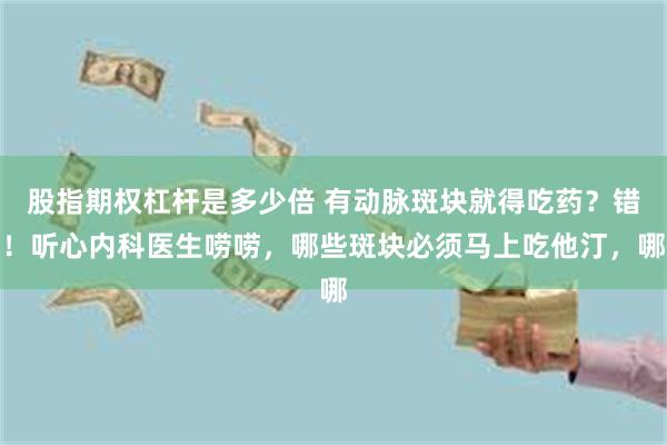 股指期权杠杆是多少倍 有动脉斑块就得吃药?错!听心内科医生唠唠,哪些斑块必须马上吃他汀,哪