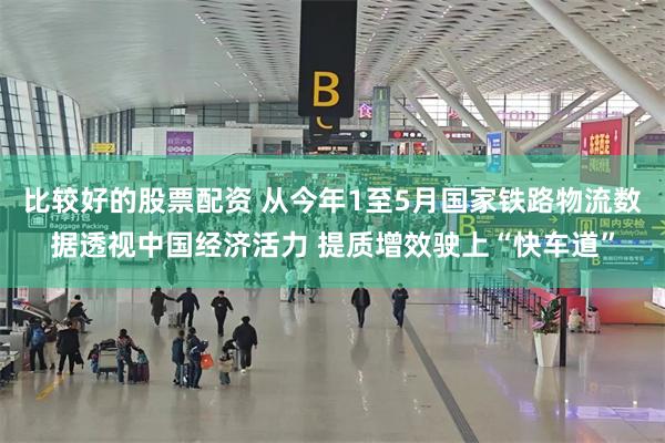 比较好的股票配资 从今年1至5月国家铁路物流数据透视中国经济活力 提质增效驶上“快车道”