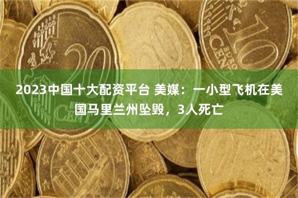 2023中国十大配资平台 美媒：一小型飞机在美国马里兰州坠毁，3人死亡