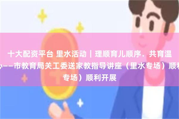 十大配资平台 里水活动｜理顺育儿顺序．共育温暖童心——市教育局关工委送家教指导讲座（里水专场）顺利开展