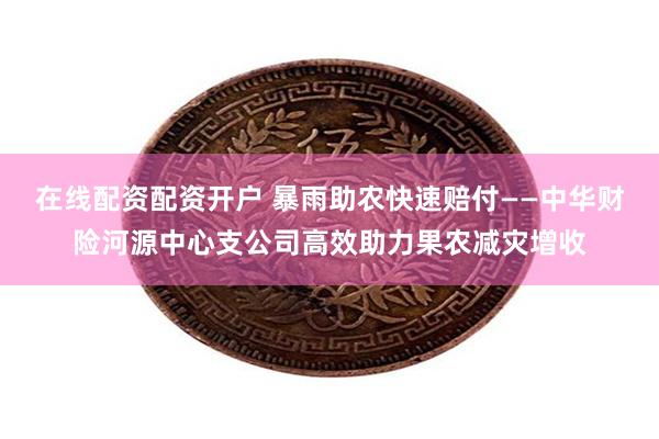 在线配资配资开户 暴雨助农快速赔付——中华财险河源中心支公司高效助力果农减灾增收
