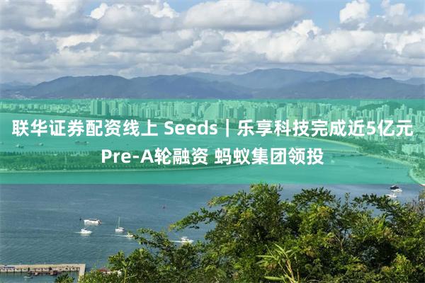 联华证券配资线上 Seeds｜乐享科技完成近5亿元Pre-A轮融资 蚂蚁集团领投