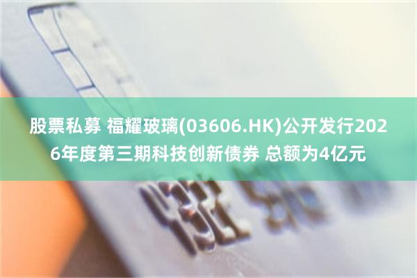 股票私募 福耀玻璃(03606.HK)公开发行2026年度第三期科技创新债券 总额为4亿元