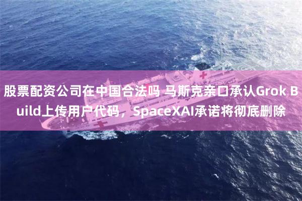 股票配资公司在中国合法吗 马斯克亲口承认Grok Build上传用户代码，SpaceXAI承诺将彻底删除