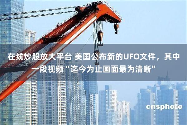 在线炒股放大平台 美国公布新的UFO文件，其中一段视频“迄今为止画面最为清晰”