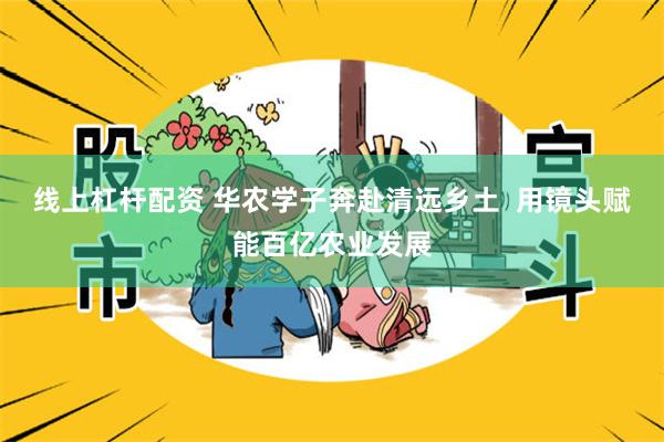 线上杠杆配资 华农学子奔赴清远乡土  用镜头赋能百亿农业发展