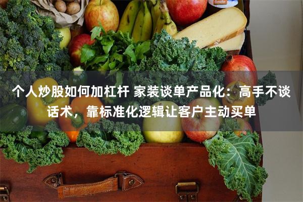 个人炒股如何加杠杆 家装谈单产品化：高手不谈话术，靠标准化逻辑让客户主动买单