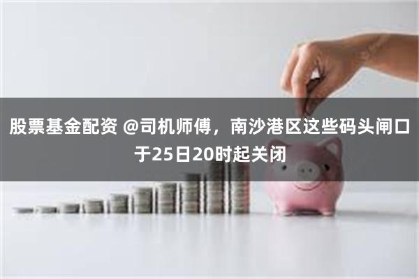 股票基金配资 @司机师傅，南沙港区这些码头闸口于25日20时起关闭