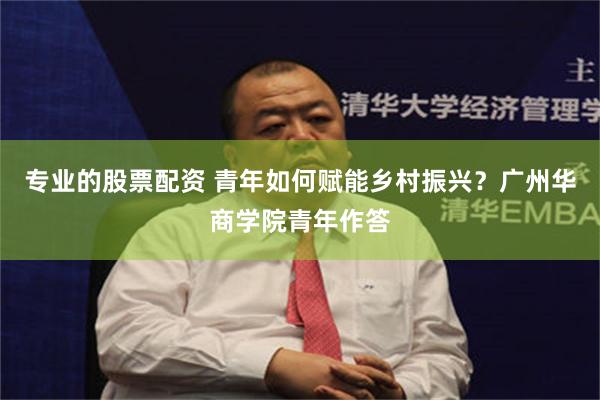 专业的股票配资 青年如何赋能乡村振兴？广州华商学院青年作答