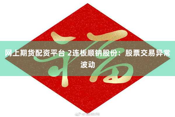 网上期货配资平台 2连板顺钠股份：股票交易异常波动