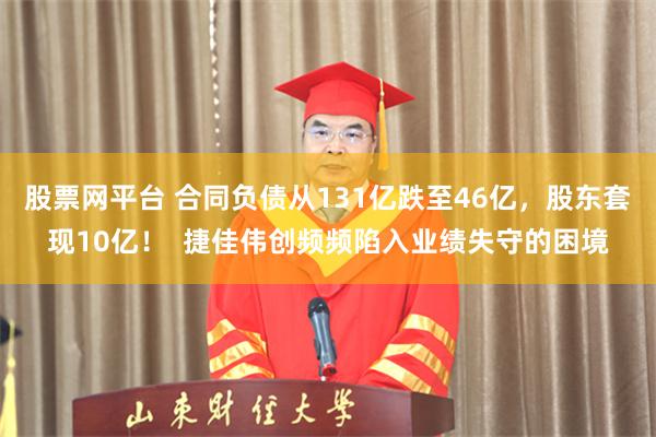 股票网平台 合同负债从131亿跌至46亿，股东套现10亿！  捷佳伟创频频陷入业绩失守的困境