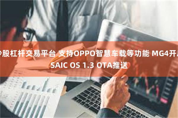 炒股杠杆交易平台 支持OPPO智慧车载等功能 MG4开启SAIC OS 1.3 OTA推送