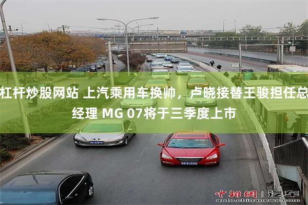 杠杆炒股网站 上汽乘用车换帅,卢晓接替王骏担任总经理 MG 07将于三季度上市