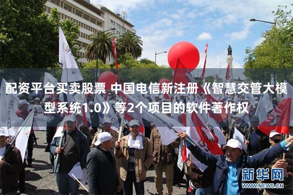 配资平台买卖股票 中国电信新注册《智慧交管大模型系统1.0》等2个项目的软件著作权