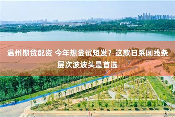 温州期货配资 今年想尝试短发？这款日系圆线条层次波波头是首选