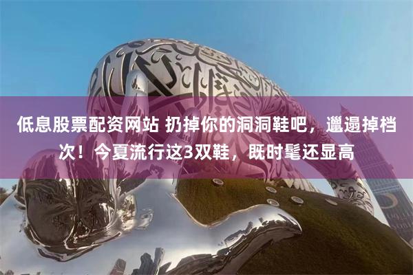 低息股票配资网站 扔掉你的洞洞鞋吧，邋遢掉档次！今夏流行这3双鞋，既时髦还显高