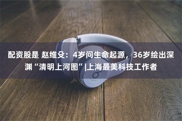 配资股是 赵维殳：4岁问生命起源，36岁绘出深渊“清明上河图”|上海最美科技工作者