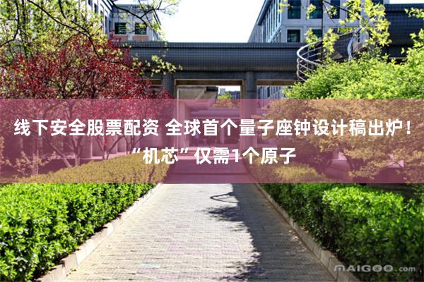 线下安全股票配资 全球首个量子座钟设计稿出炉！“机芯”仅需1个原子