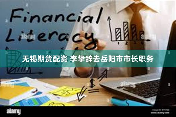 无锡期货配资 李挚辞去岳阳市市长职务