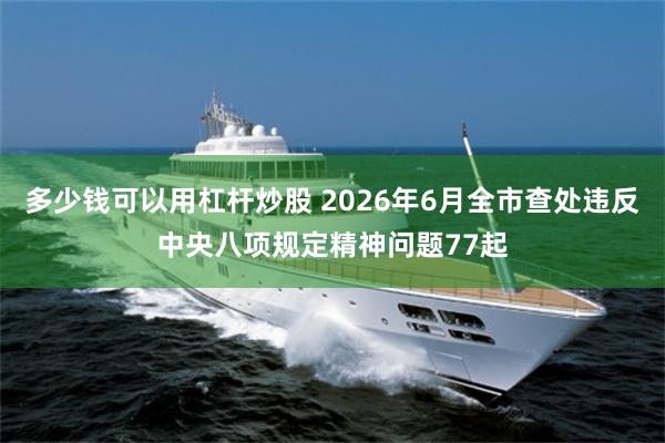 多少钱可以用杠杆炒股 2026年6月全市查处违反中央八项规定精神问题77起