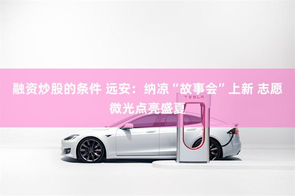 融资炒股的条件 远安：纳凉“故事会”上新 志愿微光点亮盛夏